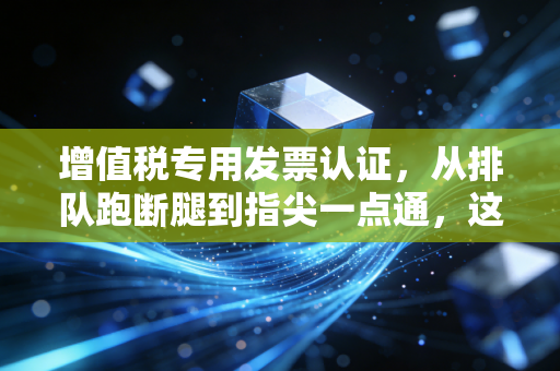 增值税专用发票认证,从排队跑断腿到指尖一点通,这背后的门道你真的吃透了吗?