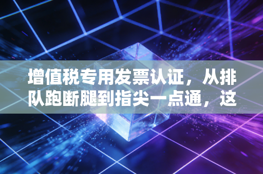 增值税专用发票认证,从排队跑断腿到指尖一点通,这背后的门道你真的吃透了吗?