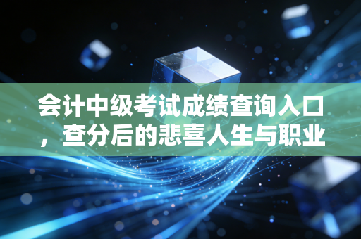 会计中级考试成绩查询入口，查分后的悲喜人生与职业进阶指南