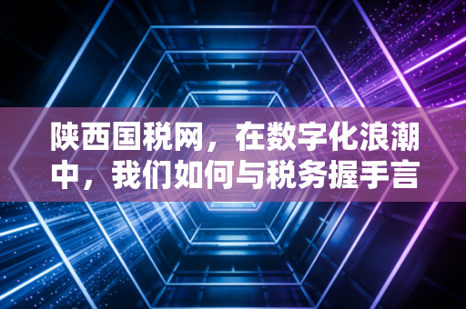 陕西国税网,在数字化浪潮中,我们如何与税务握手言和