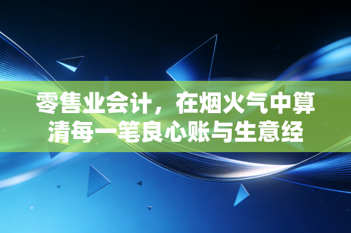 零售业会计，在烟火气中算清每一笔良心账与生意经
