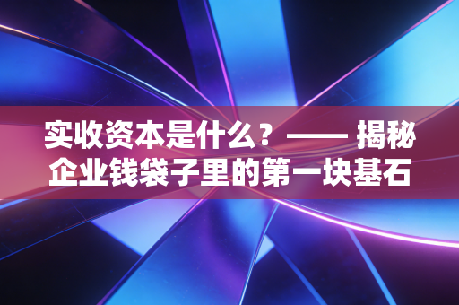 实收资本是什么?—— 揭秘企业钱袋子里的第一块基石