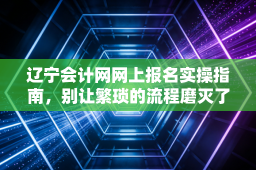 辽宁会计网网上报名实操指南,别让繁琐的流程磨灭了你的考证热情