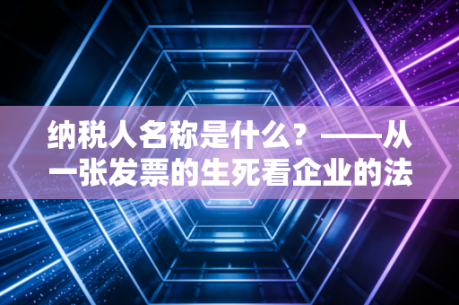 纳税人名称是什么？——从一张发票的生死看企业的法定身份