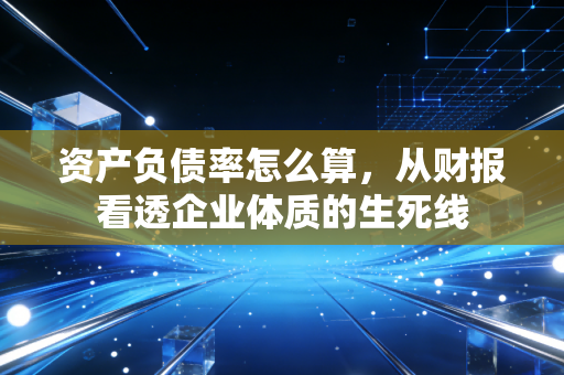 资产负债率怎么算,从财报看透企业体质的生死线