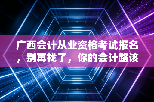 广西会计从业资格考试报名,别再找了,你的会计路该怎么走?