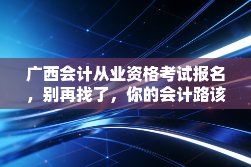 广西会计从业资格考试报名，别再找了，你的会计路该怎么走？