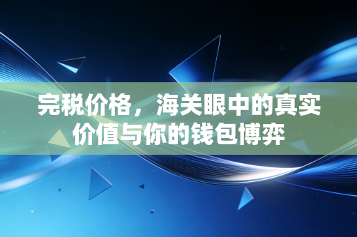 完税价格,海关眼中的真实价值与你的钱包博弈
