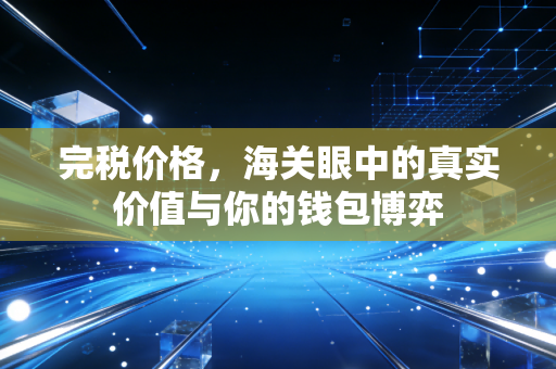 完税价格，海关眼中的真实价值与你的钱包博弈