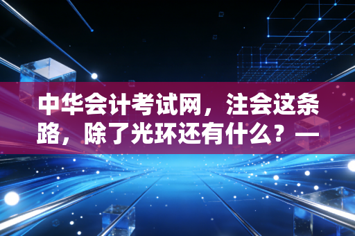中华会计考试网,注会这条路,除了光环还有什么?——一位行业老兵的掏心窝子话