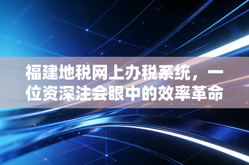 福建地税网上办税系统,一位资深注会眼中的效率革命与实操避坑指南