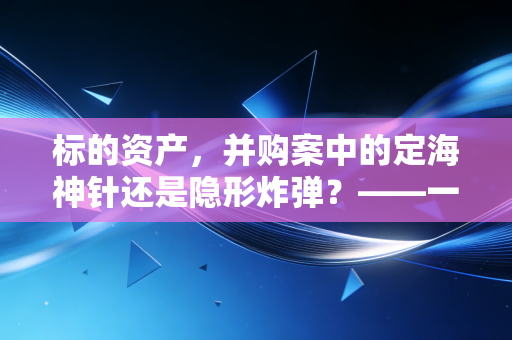 标的资产,并购案中的定海神针还是隐形炸弹?——一位注会眼中的价值博弈