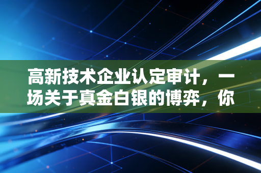 高新技术企业认定审计,一场关于真金白银的博弈,你真的准备好了吗?