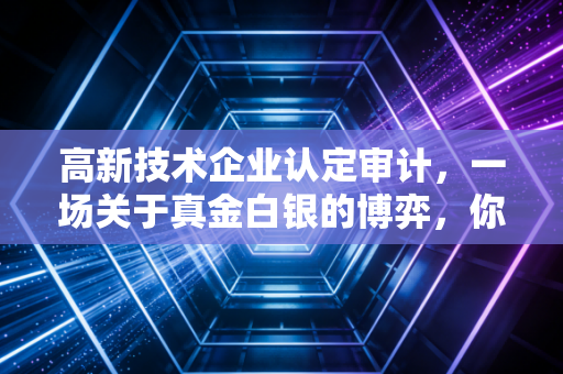 高新技术企业认定审计,一场关于真金白银的博弈,你真的准备好了吗?