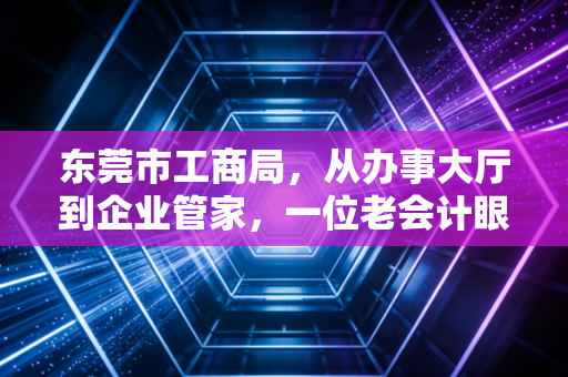 东莞市工商局,从办事大厅到企业管家,一位老会计眼中的东莞营商环境变迁