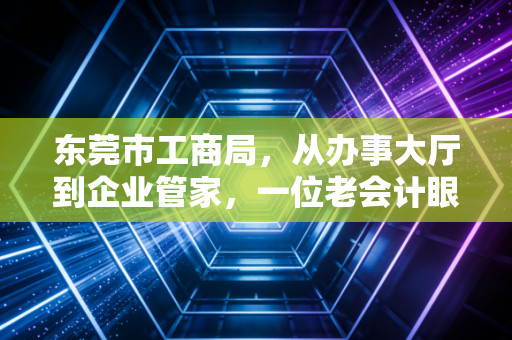 东莞市工商局，从办事大厅到企业管家，一位老会计眼中的东莞营商环境变迁