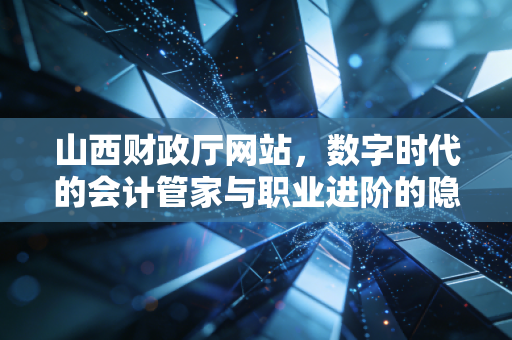 山西财政厅网站,数字时代的会计管家与职业进阶的隐形推手