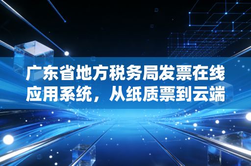 广东省地方税务局发票在线应用系统,从纸质票到云端的财税数字化变革与会计人的那些事儿