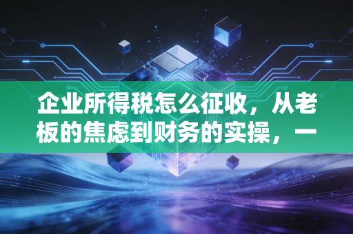企业所得税怎么征收,从老板的焦虑到财务的实操,一文讲透税负背后的逻辑与规划