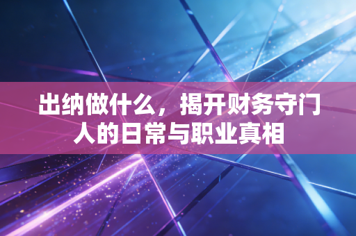出纳做什么，揭开财务守门人的日常与职业真相