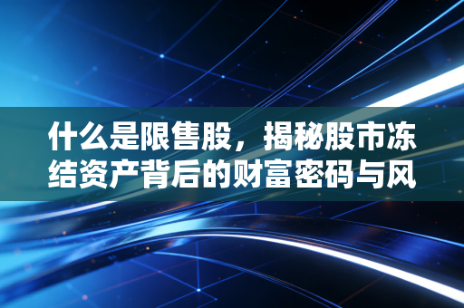 什么是限售股,揭秘股市冻结资产背后的财富密码与风险博弈