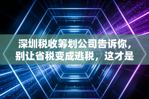深圳税收筹划公司告诉你,别让省税变成逃税,这才是真正的财税智慧