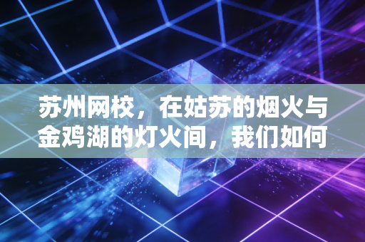 苏州网校，在姑苏的烟火与金鸡湖的灯火间，我们如何通过云端拿下一张CPA？