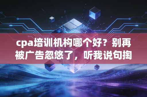 cpa培训机构哪个好？别再被广告忽悠了，听我说句掏心窝子的话