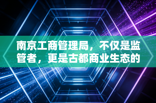 南京工商管理局，不仅是监管者，更是古都商业生态的守夜人
