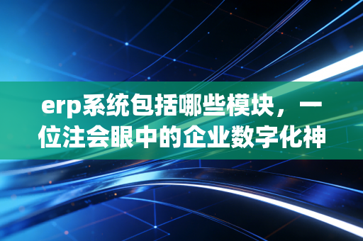 erp系统包括哪些模块,一位注会眼中的企业数字化神经中枢全解析