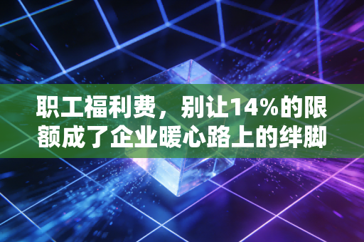 职工福利费，别让14%的限额成了企业暖心路上的绊脚石——深度解析与实务应对