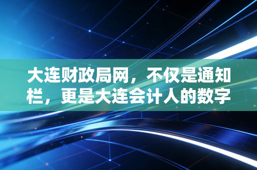 大连财政局网,不仅是通知栏,更是大连会计人的数字灯塔与职业避风港