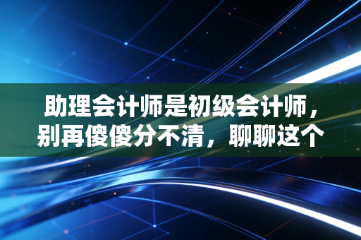助理会计师是初级会计师,别再傻傻分不清,聊聊这个证书的含金量与职业路