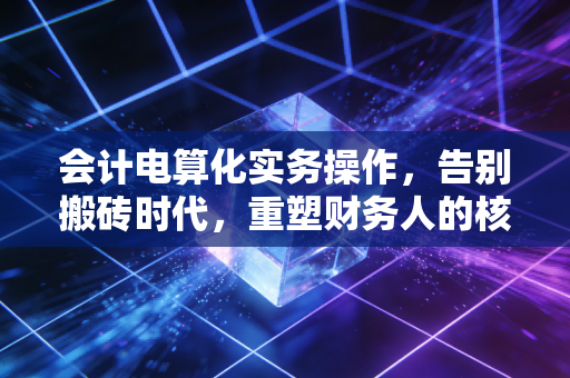 会计电算化实务操作，告别搬砖时代，重塑财务人的核心价值