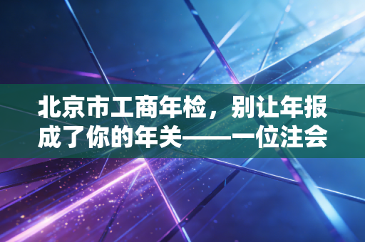 北京市工商年检，别让年报成了你的年关——一位注会老兵的肺腑之言