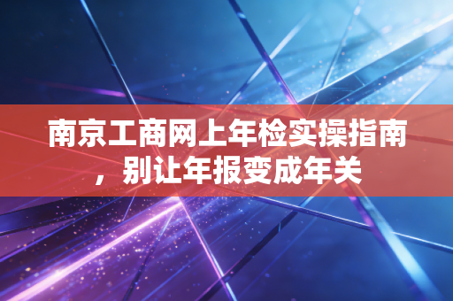 南京工商网上年检实操指南,别让年报变成年关