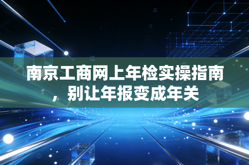南京工商网上年检实操指南,别让年报变成年关