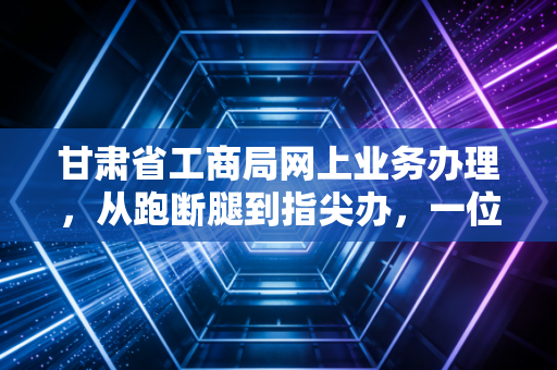 甘肃省工商局网上业务办理,从跑断腿到指尖办,一位老会计眼中的甘肃企业数字化转型实录