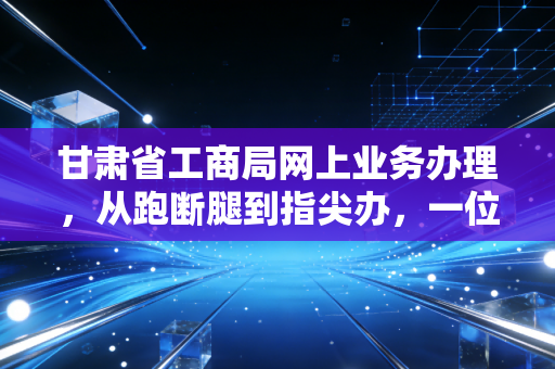甘肃省工商局网上业务办理，从跑断腿到指尖办，一位老会计眼中的甘肃企业数字化转型实录