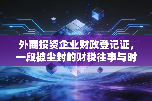 外商投资企业财政登记证,一段被尘封的财税往事与时代的注脚