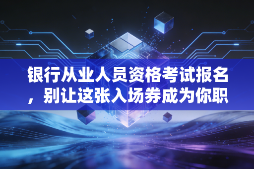 银行从业人员资格考试报名，别让这张入场券成为你职业焦虑的替罪羊