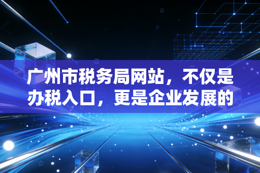 广州市税务局网站,不仅是办税入口,更是企业发展的数字参谋——一位资深注会的深度体验与观察