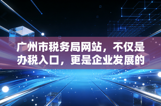 广州市税务局网站,不仅是办税入口,更是企业发展的数字参谋——一位资深注会的深度体验与观察