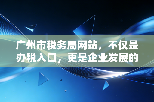 广州市税务局网站，不仅是办税入口，更是企业发展的数字参谋——一位资深注会的深度体验与观察