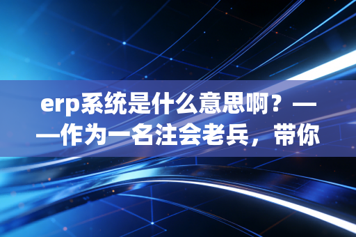 erp系统是什么意思啊?——作为一名注会老兵,带你拆解企业管理的神经中枢