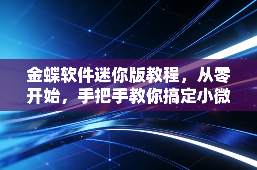 金蝶软件迷你版教程,从零开始,手把手教你搞定小微企业财务