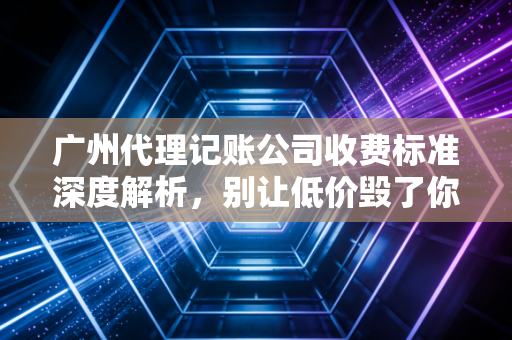 广州代理记账公司收费标准深度解析,别让低价毁了你的创业梦