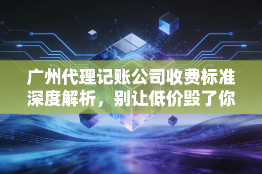 广州代理记账公司收费标准深度解析，别让低价毁了你的创业梦