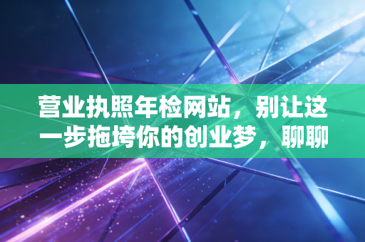 营业执照年检网站,别让这一步拖垮你的创业梦,聊聊年报背后的那些坑与真相