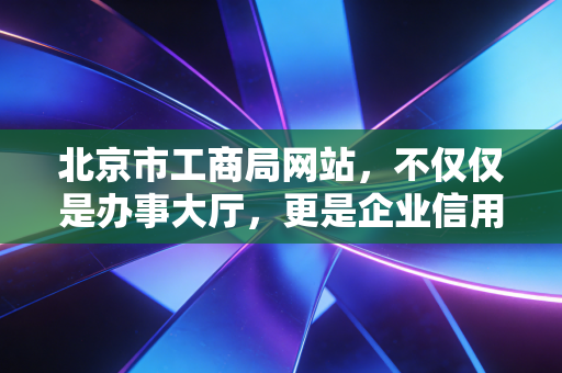 北京市工商局网站,不仅仅是办事大厅,更是企业信用与合规的晴雨表